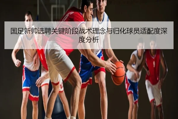 国足新帅选聘关键阶段战术理念与归化球员适配度深度分析
