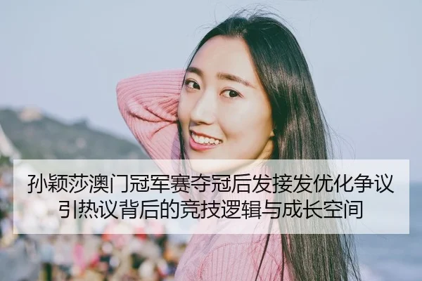 孙颖莎澳门冠军赛夺冠后发接发优化争议引热议背后的竞技逻辑与成长空间